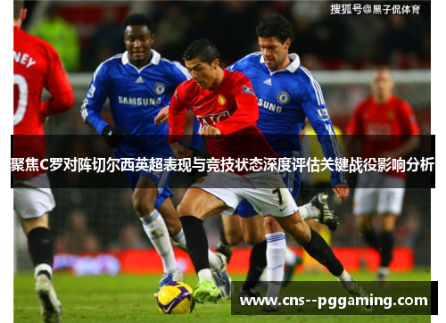 聚焦C罗对阵切尔西英超表现与竞技状态深度评估关键战役影响分析