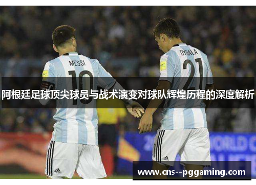 阿根廷足球顶尖球员与战术演变对球队辉煌历程的深度解析