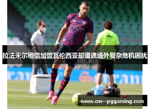 拉法米尔租借加盟瓦伦西亚却遭遇场外复杂危机困扰