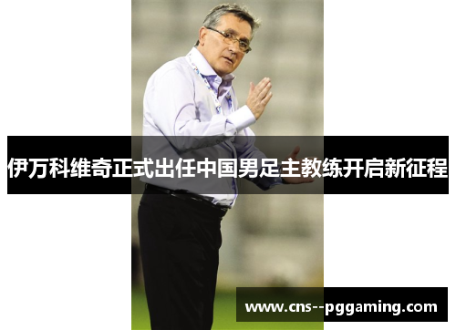 伊万科维奇正式出任中国男足主教练开启新征程