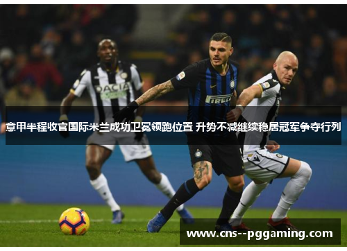 意甲半程收官国际米兰成功卫冕领跑位置 升势不减继续稳居冠军争夺行列
