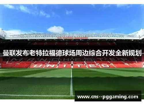 曼联发布老特拉福德球场周边综合开发全新规划