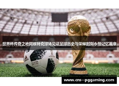 世界杯传奇之地阿兹特克球场见证足球历史与荣耀时刻永恒记忆篇章 世界杯传奇之地阿兹特克球场见证足球历史与荣耀时刻永恒记忆篇章